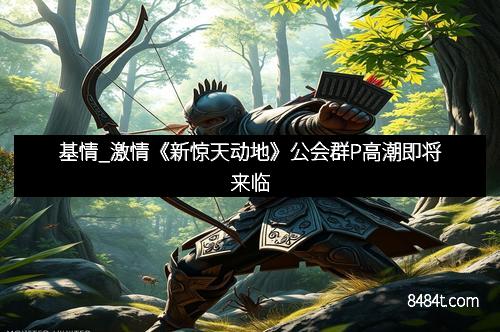 基情_激情《新惊天动地》公会群P高潮即将来临